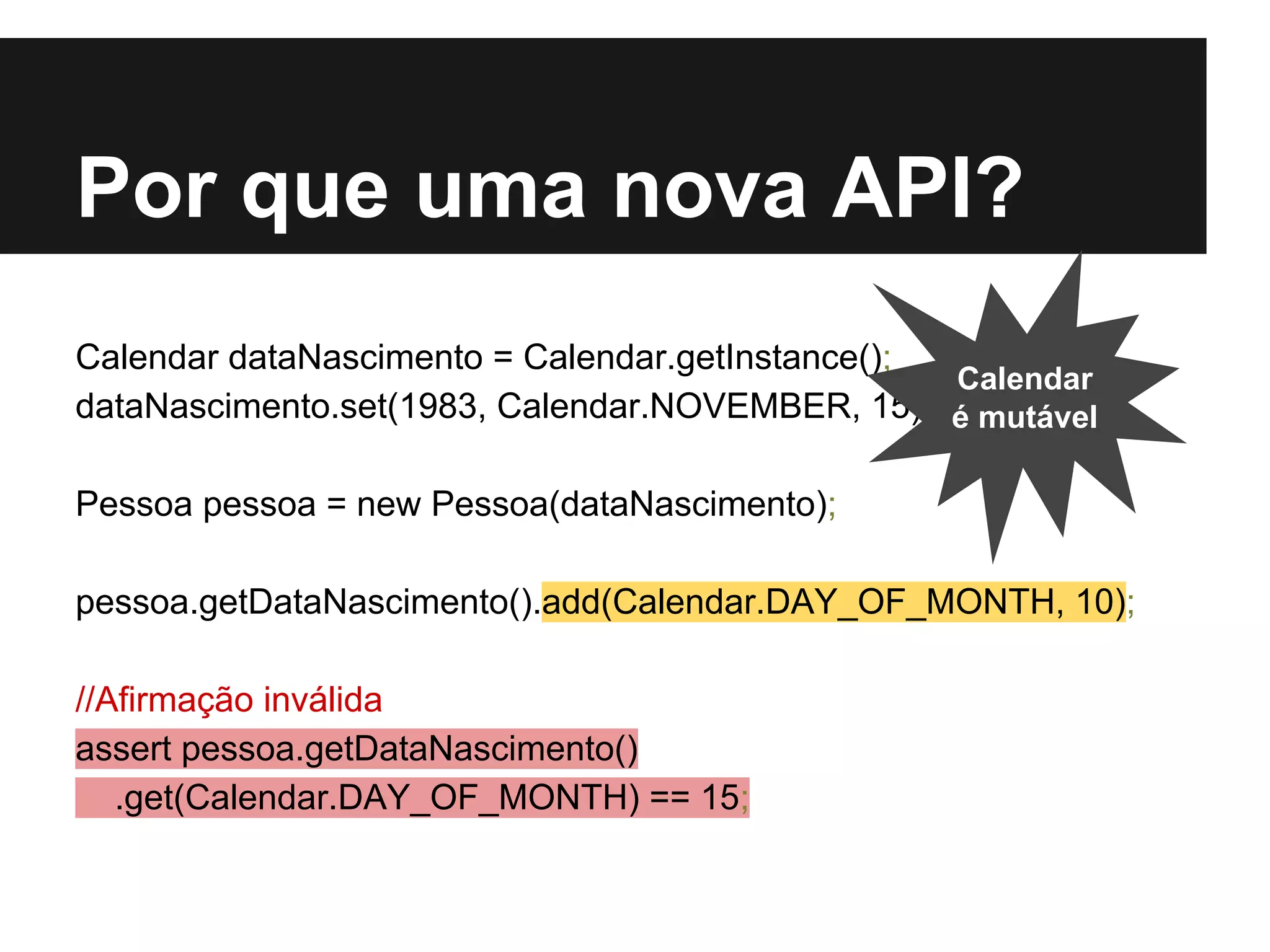 Por que uma nova API? Calendar dataNascimento = Calendar.getInstance(); dataNascimento.set(1983, Calendar.NOVEMBER, 15); Pessoa pessoa = new Pessoa(dataNascimento); pessoa.getDataNascimento().add(Calendar.DAY_OF_MONTH, 10); //Afirmação inválida assert pessoa.getDataNascimento() .get(Calendar.DAY_OF_MONTH) == 15; Calendar é mutável 