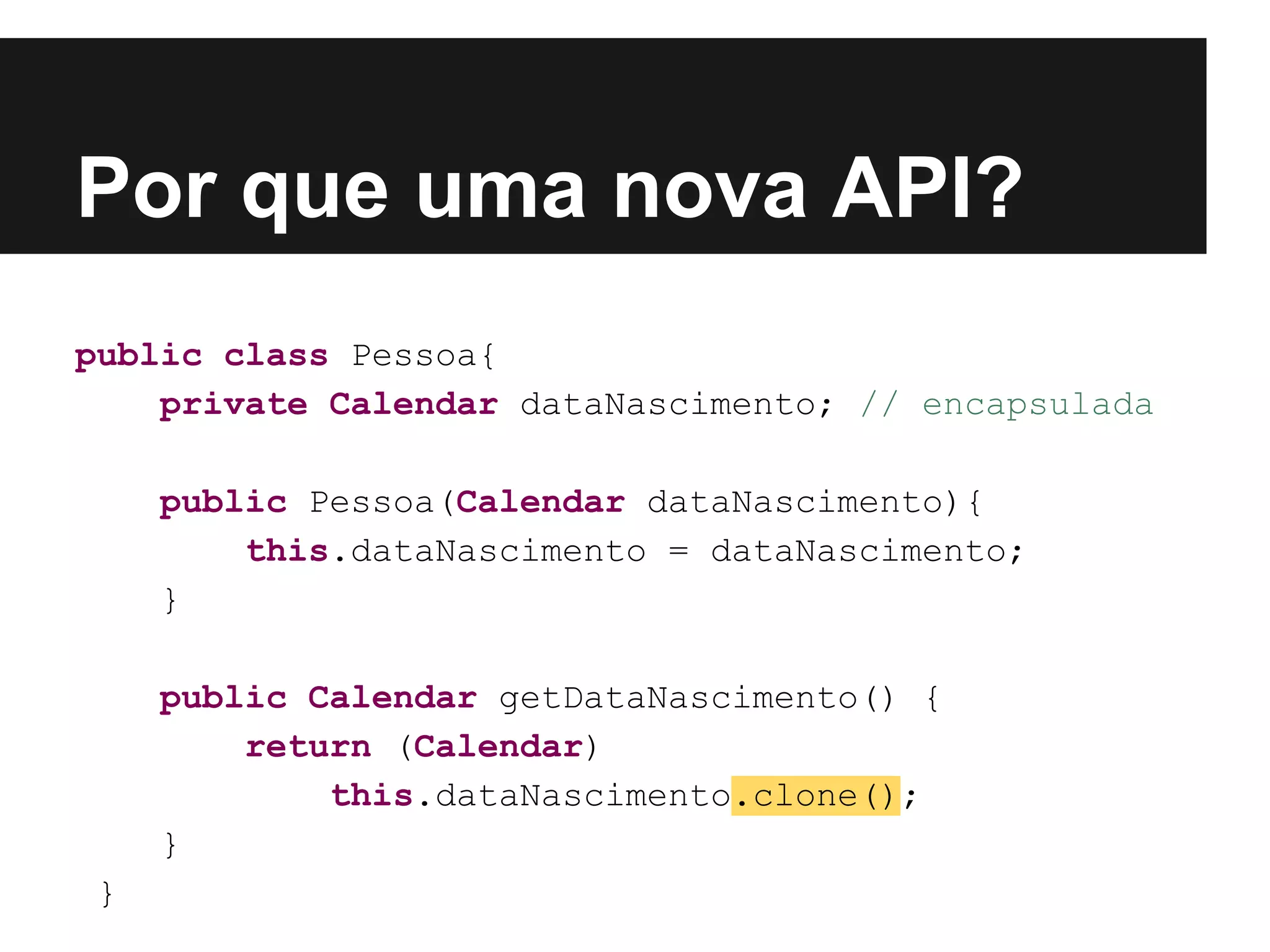 Por que uma nova API? public class Pessoa{ private Calendar dataNascimento; // encapsulada public Pessoa(Calendar dataNascimento){ this.dataNascimento = dataNascimento; } public Calendar getDataNascimento() { return (Calendar) this.dataNascimento.clone(); } } 