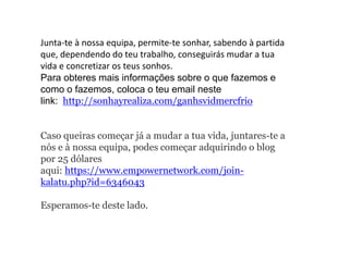 Junta-te à nossa equipa, permite-te sonhar, sabendo à partida
que, dependendo do teu trabalho, conseguirás mudar a tua
vida e concretizar os teus sonhos.
Para obteres mais informações sobre o que fazemos e
como o fazemos, coloca o teu email neste
link: http://sonhayrealiza.com/ganhsvidmercfrio
Caso queiras começar já a mudar a tua vida, juntares-te a
nós e à nossa equipa, podes começar adquirindo o blog
por 25 dólares
aqui: https://www.empowernetwork.com/join-
kalatu.php?id=6346043
Esperamos-te deste lado.
 