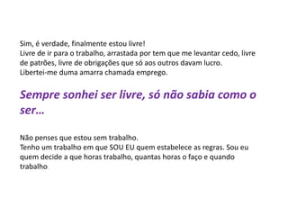 Sim, é verdade, finalmente estou livre!
Livre de ir para o trabalho, arrastada por tem que me levantar cedo, livre
de patrões, livre de obrigações que só aos outros davam lucro.
Libertei-me duma amarra chamada emprego.
Sempre sonhei ser livre, só não sabia como o
ser…
Não penses que estou sem trabalho.
Tenho um trabalho em que SOU EU quem estabelece as regras. Sou eu
quem decide a que horas trabalho, quantas horas o faço e quando
trabalho.
 