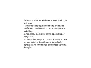 Tornei-me Internet Marketer a 100% e adoro o
que faço!
Trabalho online e ganho dinheiro online, no
conforto da minha casa ou onde me apetecer
trabalhar.
Já não estou mais presa entre 4 paredes por
obrigação.
Já não tenho que picar o ponto àquelas horas e
ter que estar no trabalho uma carrada de
horas para no fim do mês o ordenado ser uma
deceção.
 