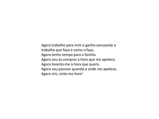 Agora trabalho para mim e ganho consoante o
trabalho que faço e como o faço.
Agora tenho tempo para a família.
Agora vou às compras à hora que me apetece.
Agora levanto-me à hora que quero.
Agora vou passear quando e onde me apetece.
Agora sim, sinto-me livre!
 