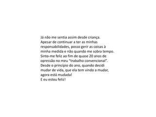 Já não me sentia assim desde criança.
Apesar de continuar a ter as minhas
responsabilidades, posso gerir as coisas à
minha medida e não quando me sobra tempo.
Sinto-me feliz ao fim de quase 20 anos de
opressão no meu “trabalho convencional”.
Desde o princípio do ano, quando decidi
mudar de vida, que ela tem vindo a mudar,
agora está mudada!
E eu estou feliz!
 