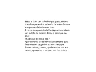 Estou a fazer um trabalho que gosto, estou a
trabalhar para mim, sabendo de antemão que
vou ganhar dinheiro com isso.
A nossa equipa de trabalho já ganhou mais de
um milhão de dólares desde o princípio do
ano!
Imaginas o que seja isso?
Agora estou a trabalhar exclusivamente para
fazer crescer os ganhos da nossa equipa.
Somos unidos, coesos, ajudamo-nos uns aos
outros, queremos o sucesso uns dos outros…
 