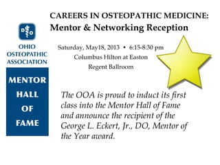CAREERS IN OSTEOPATHIC MEDICINE:
The OOA is proud to induct its first
class into the Mentor Hall of Fame
and announce the recipient of the
George L. Eckert, Jr., DO, Mentor of
the Year award.
Mentor & Networking Reception
Saturday, May18, 2013 • 6:15-8:30 pm
Columbus Hilton at Easton
Regent Ballroom
 