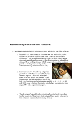 Rehabilitation of patients with Central Field defects
1. Refraction: Optimum distance and near correction, done as like low vision refraction.
o In patients with low-to-moderate vision loss, the near acuity often can be
improved by increasing the bifocal add alone. However, bifocal powers
greater than +5.00 D may impede mobility. Hence, separate glasses with a
more moderate add may be necessary. Also, demonstrating the reduced focal
distance (closer working distance) of high-add prescriptions helps to educate
patients so that they know exactly at what
distance the reading material should be held.
o Excess convergence demanded by add powers
greater than +4.00 D can be relieved by the use
of a base-in prism, 2 more than the dioptric
power of the add per eye. For example, +6.00 D
glasses would have 8 prism dioptres base-in for
both eyes. Standard prism half glasses are available in +4, +5, +6, +8, +10,
and +12 D powers. Optimal illumination with the light source directed at an
angle of 45° to the page minimizes glare.
o The advantage of high-add readers is that they leave the hands free and are
familiar to patients. The primary disadvantage of these readers is the need to
train patients to use a much closer reading distance.
 