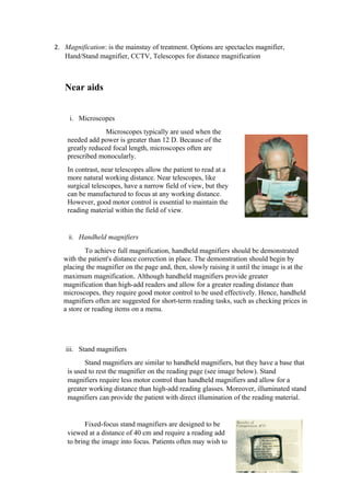 2. Magnification: is the mainstay of treatment. Options are spectacles magnifier,
Hand/Stand magnifier, CCTV, Telescopes for distance magnification
Near aids
i. Microscopes
Microscopes typically are used when the
needed add power is greater than 12 D. Because of the
greatly reduced focal length, microscopes often are
prescribed monocularly.
In contrast, near telescopes allow the patient to read at a
more natural working distance. Near telescopes, like
surgical telescopes, have a narrow field of view, but they
can be manufactured to focus at any working distance.
However, good motor control is essential to maintain the
reading material within the field of view.
ii. Handheld magnifiers
To achieve full magnification, handheld magnifiers should be demonstrated
with the patient's distance correction in place. The demonstration should begin by
placing the magnifier on the page and, then, slowly raising it until the image is at the
maximum magnification. Although handheld magnifiers provide greater
magnification than high-add readers and allow for a greater reading distance than
microscopes, they require good motor control to be used effectively. Hence, handheld
magnifiers often are suggested for short-term reading tasks, such as checking prices in
a store or reading items on a menu.
iii. Stand magnifiers
Stand magnifiers are similar to handheld magnifiers, but they have a base that
is used to rest the magnifier on the reading page (see image below). Stand
magnifiers require less motor control than handheld magnifiers and allow for a
greater working distance than high-add reading glasses. Moreover, illuminated stand
magnifiers can provide the patient with direct illumination of the reading material.
Fixed-focus stand magnifiers are designed to be
viewed at a distance of 40 cm and require a reading add
to bring the image into focus. Patients often may wish to
 