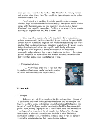 use a greater add power than the standard +2.50 D to reduce the working distance
and to gain a wider field of view. They provide the clearest image when the patient
sights the object on axis.
An off-axis view of the object through the magnifiers often produces a
distorted image and results in reduced reading facility. If the patient desires to write
or sew under the magnifier and has only moderately impaired vision, then an
illuminated stand magnifier mounted on a flexible arm can be used. One such device
is the big eye magnifier with a +3.00 D or +6.00 D lens.
Stand magnifiers are especially useful for patients who have glaucoma or
retinitis pigmentosa with restricted visual field. For such patients, the reduced field
of view provided by the stand magnifier often results in better scanning skills while
reading. The 2 most common reasons for patients to reject these devices are postural
fatigue from having to bend over the magnifier and difficulty with manual
manipulation of the magnifier. Although practice makes the device more
manageable and an adjustable light source with clipboard can improve the posture,
patients may prefer the larger field of view provided by closed-circuit televisions
(CCTVs) when reading for an extended period of time.
iv. Close circuit television:
CCTVs provide a larger field of view than other
forms of magnification and greatly improve the reading
facility for patients with severely impaired vision.
Distance Aids
i. Telescopes
Telescopes are typically in clear focus for objects viewed from a distance of
20 feet or more. The doctor should prefocus the telescope on a distant object. The
telescope should be aligned by focusing a penlight beam through the telescope onto
the patient's pupil. The lowest possible magnification should be chosen to meet the
patient's needs, thereby keeping the field of view at a maximum. The patient should
wear the prescribed correction or have it placed within the lens of the telescope.
Improvements in telescopic systems include the ability to adjust for distance,
intermediate, and near vision. Furthermore, increased fields of view and decreased
weight allow patients to increase their reading duration and rate.
 