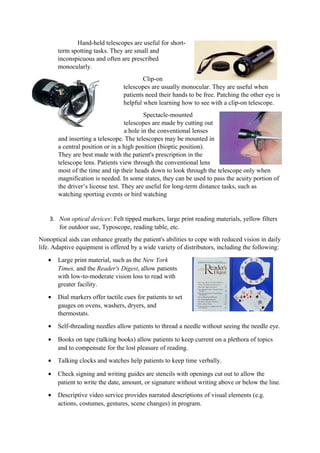 Hand-held telescopes are useful for short-
term spotting tasks. They are small and
inconspicuous and often are prescribed
monocularly.
Clip-on
telescopes are usually monocular. They are useful when
patients need their hands to be free. Patching the other eye is
helpful when learning how to see with a clip-on telescope.
Spectacle-mounted
telescopes are made by cutting out
a hole in the conventional lenses
and inserting a telescope. The telescopes may be mounted in
a central position or in a high position (bioptic position).
They are best made with the patient's prescription in the
telescope lens. Patients view through the conventional lens
most of the time and tip their heads down to look through the telescope only when
magnification is needed. In some states, they can be used to pass the acuity portion of
the driver’s license test. They are useful for long-term distance tasks, such as
watching sporting events or bird watching
3. Non optical devices: Felt tipped markers, large print reading materials, yellow filters
for outdoor use, Typoscope, reading table, etc.
Nonoptical aids can enhance greatly the patient's abilities to cope with reduced vision in daily
life. Adaptive equipment is offered by a wide variety of distributors, including the following:
• Large print material, such as the New York
Times, and the Reader's Digest, allow patients
with low-to-moderate vision loss to read with
greater facility.
• Dial markers offer tactile cues for patients to set
gauges on ovens, washers, dryers, and
thermostats.
• Self-threading needles allow patients to thread a needle without seeing the needle eye.
• Books on tape (talking books) allow patients to keep current on a plethora of topics
and to compensate for the lost pleasure of reading.
• Talking clocks and watches help patients to keep time verbally.
• Check signing and writing guides are stencils with openings cut out to allow the
patient to write the date, amount, or signature without writing above or below the line.
• Descriptive video service provides narrated descriptions of visual elements (e.g.
actions, costumes, gestures, scene changes) in program.
 