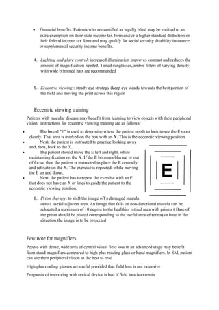• Financial benefits: Patients who are certified as legally blind may be entitled to an
extra exemption on their state income tax form and/or a higher standard deduction on
their federal income tax form and may qualify for social security disability insurance
or supplemental security income benefits.
4. Lighting and glare control: increased illumination improves contrast and reduces the
amount of magnification needed. Tinted sunglasses, amber filters of varying density
with wide brimmed hats are recommended
5. Eccentric viewing : steady eye strategy (keep eye steady towards the best portion of
the field and moving the print across this region
Eccentric viewing training
Patients with macular disease may benefit from learning to view objects with their peripheral
vision. Instructions for eccentric viewing training are as follows:
• The boxed "E" is used to determine where the patient needs to look to see the E most
clearly. That area is marked on the box with an X. This is the eccentric viewing position.
• Next, the patient is instructed to practice looking away
and, then, back to the X.
• The patient should move the E left and right, while
maintaining fixation on the X. If the E becomes blurred or out
of focus, then the patient is instructed to place the E centrally
and refixate on the X. The exercise is repeated, while moving
the E up and down.
• Next, the patient has to repeat the exercise with an E
that does not have an X or lines to guide the patient to the
eccentric viewing position.
6. Prism therapy: to shift the image off a damaged macula
onto a useful adjacent area. An image that falls on non-functional macula can be
relocated a maximum of 10 degree to the healthier retinal area with prisms ( Base of
the prism should be placed corresponding to the useful area of retina) or base in the
direction the image is to be projected
Few note for magnifiers
People with dense, wide area of central visual field loss in an advanced stage may benefit
from stand magnifiers compared to high plus reading glass or hand magnifiers. In SM, patient
can use their peripheral vision to the best to read
High plus reading glasses are useful provided that field loss is not extensive
Prognosis of improving with optical device is bad if field loss is extensiv
 