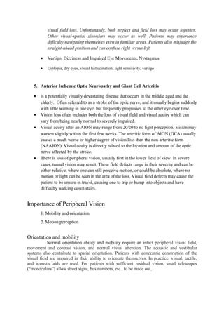visual field loss. Unfortunately, both neglect and field loss may occur together.
Other visual-spatial disorders may occur as well. Patients may experience
difficulty navigating themselves even in familiar areas. Patients also misjudge the
straight-ahead position and can confuse right versus left.
• Vertigo, Dizziness and Impaired Eye Movements, Nystagmus
• Diplopia, dry eyes, visual hallucination, light sensitivity, vertigo
5. Anterior Ischemic Optic Neuropathy and Giant Cell Arteritis
• is a potentially visually devastating disease that occurs in the middle aged and the
elderly. Often referred to as a stroke of the optic nerve, and it usually begins suddenly
with little warning in one eye, but frequently progresses to the other eye over time.
• Vision loss often includes both the loss of visual field and visual acuity which can
vary from being nearly normal to severely impaired.
• Visual acuity after an AION may range from 20/20 to no light perception. Vision may
worsen slightly within the first few weeks. The arteritic form of AION (GCA) usually
causes a much worse or higher degree of vision loss than the non-arteritic form
(NAAION). Visual acuity is directly related to the location and amount of the optic
nerve affected by the stroke.
• There is loss of peripheral vision, usually first in the lower field of view. In severe
cases, tunnel vision may result. These field defects range in their severity and can be
either relative, where one can still perceive motion, or could be absolute, where no
motion or light can be seen in the area of the loss. Visual field defects may cause the
patient to be unsure in travel, causing one to trip or bump into objects and have
difficulty walking down stairs.
Importance of Peripheral Vision
1. Mobility and orientation
2. Motion perception
Orientation and mobility
Normal orientation ability and mobility require an intact peripheral visual field,
movement and contrast vision, and normal visual attention. The acoustic and vestibular
systems also contribute to spatial orientation. Patients with concentric constriction of the
visual field are impaired in their ability to orientate themselves. In practice, visual, tactile,
and acoustic aids are used. For patients with sufficient residual vision, small telescopes
(“monoculars”) allow street signs, bus numbers, etc., to be made out,
 