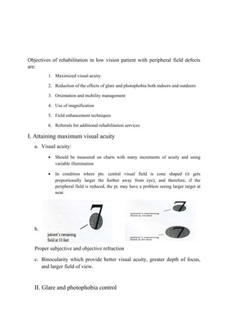 Objectives of rehabilitation in low vision patient with peripheral field defects
are:
1. Maximized visual acuity
2. Reduction of the effects of glare and photophobia both indoors and outdoors
3. Orientation and mobility management
4. Use of magnification
5. Field enhancement techniques
6. Referrals for additional rehabilitation services
I. Attaining maximum visual acuity
a. Visual acuity:
• Should be measured on charts with many increments of acuity and using
variable illumination
• In condition where pts. central visual field is cone shaped (it gets
proportionally larger the further away from eye), and therefore, if the
peripheral field is reduced, the pt. may have a problem seeing larger target at
near.
b.
Proper subjective and objective refraction
c. Binocularity which provide better visual acuity, greater depth of focus,
and larger field of view.
II. Glare and photophobia control
 