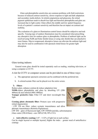 Glare and photophobia sensitivities are common problems with field restrictions
because of reduced contrast sensitivity, slower response to light and dark adaptation
and secondary media defects. In retinitis pigmentosa and glaucoma, the retinal
pigment epithelium tends to absorb less light and therefore photophobia and glare are
increased due to light scatter. Glare affects the middle and low spatial frequency
levels of a patient’s contrast sensitivity and therefore has an impact on contrast and
mobility.
The evaluation of a glare-or illumination-control lenses should be subjective and task
specific. Varying type of outdoor illumination must be considered when prescribing
any absorptive lens for outdoor glare or photophobia. Problem of ambient light can be
resolved using NoIR and Solar shields lenses or using side shields that can attached to
most frames. Slip-in wraparound, absorptive lenses can alleviate the ambient light and
may also be used in combination with spectacle tinted lenses for greater light
absorption
Glare testing indoors:
General room glare should be tested separately such as reading, watching television, or
using a computer or CCTV.
A tint for CCTV or computer screen can be provided in one of three ways:
a. The appropriate spectacle correction can be combined with the preferred tint.
b. A colored acetate filter can be placed over the entire screen.
b. Filters
Reduce glare, enhance contrast & reduce adaptation time
NOIR-reduce photophobia and glare by absorbing UV (200-
400nm) & near infrared (800-1400nm)
Younger protective lens: Filter UV and short wavelength blue
light
Corning photo chromatic filter: Protects eyes with progressive
retinal degeneration
/ CPF 550 nm filter- reduce scotopic transmittance and allow
photopic transmittance (Retinitis Pigmentosa)
CPF 450 – glare of fluorescent light, CPF 550XD-(aniridia, achromatopsia)
Glare cutter (390-410nm) - cuts 100%UVB, 99% UVA
c. Anti-reflective coatings 3.87 – 5.32% of light lost at each surface
Can be single layered or multiple layered. Higher the index – greater need of antireflective
coatings
 