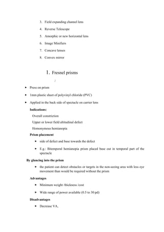 3. Field expanding channel lens
4. Reverse Telescope
5. Amorphic or new horizontal lens
6. Image Minifiers
7. Concave lenses
8. Convex mirror
1. Fresnel prisms
/
 Press on prism
 1mm plastic sheet of polyvinyl chloride (PVC)
 Applied in the back side of spectacle on carrier lens
Indications:
Overall constriction
Upper or lower field altitudinal defect
Homonymous hemianopia
Prism placement
 side of defect and base towards the defect
 E.g.: Bitemporal hemianopia prism placed base out in temporal part of the
spectacle
By glancing into the prism
 the patient can detect obstacles or targets in the non-seeing area with less eye
movement than would be required without the prism
Advantages
 Minimum weight /thickness /cost
 Wide range of power available (0.5 to 30 pd)
Disadvantages
 Decrease VA,
 