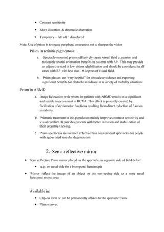  Contrast sensitivity
 More distortion & chromatic aberration
 Temporary – fall off / discolored
Note: Use of prism is to create peripheral awareness not to sharpen the vision
Prism in retinitis pigmentosa:
a. Spectacle-mounted prisms effectively create visual field expansion and
noticeable spatial orientation benefits in patients with RP. This may provide
an adjunctive tool in low vision rehabilitation and should be considered in all
cases with RP with less than 10 degrees of visual field.
b. Prism glasses are “very helpful” for obstacle avoidance and reporting
significant benefits for obstacle avoidance in a variety of mobility situations
Prism in ARMD
a. Image Relocation with prisms in patients with ARMD results in a significant
and sizable improvement in BCVA. This effect is probably created by
facilitation of oculomotor functions resulting from direct reduction of fixation
instability.
b. Prismatic treatment in this population mainly improves contrast sensitivity and
visual comfort. It provides patients with better initiation and stabilization of
their eccentric viewing.
c. Prism spectacles are no more effective than conventional spectacles for people
with age-related macular degeneration
2. Semi-reflective mirror
 Semi reflective Plano mirror placed on the spectacle, in opposite side of field defect
 e.g.: on nasal side for a bitemporal hemianopia
 /Mirror reflect the image of an object on the non-seeing side to a more nasal
functional retinal area
Available in:
 Clip-on form or can be permanently affixed to the spectacle frame
 Plano-convex
 