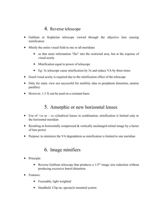 4. Reverse telescope
 Galilean or Keplerian telescope viewed through the objective lens causing
minification
 Minify the entire visual field in one or all meridians
 so that more information "fits" into the restricted area, but at the expense of
visual acuity
 Minification equal to power of telescope
 Eg: 3x telescope cause minification by 3x and reduce VA by three times
 Good visual acuity is required due to the minification effect of the telescope
 Only for static view not successful for mobility (due to peripheral distortion, motion
parallax)
 However, 1.3 X can be used on a constant basis
5. Amorphic or new horizontal lenses
 Use of +ve or – ve cylindrical lenses in combination, minification is limited only to
the horizontal meridian
 Resulting in horizontally compressed & vertically unchanged retinal image by a factor
of lens power
 Purpose: to minimize the VA degradation as minification is limited to one meridian
6. Image minifiers
 Principle:
 Reverse Galilean telescope that produces a 1/3rd
image size reduction without
producing excessive barrel distortion
 Features:
 Focusable, light weighted
 Handheld. Clip on, spectacle mounted system
 
