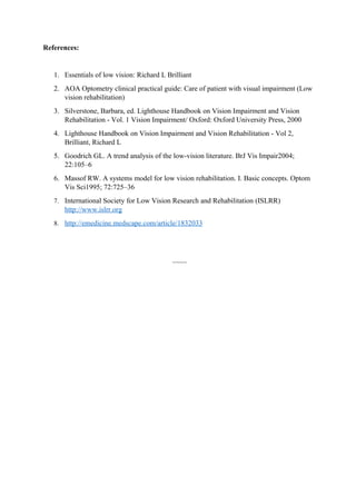 References:
1. Essentials of low vision: Richard L Brilliant
2. AOA Optometry clinical practical guide: Care of patient with visual impairment (Low
vision rehabilitation)
3. Silverstone, Barbara, ed. Lighthouse Handbook on Vision Impairment and Vision
Rehabilitation - Vol. 1 Vision Impairment/ Oxford: Oxford University Press, 2000
4. Lighthouse Handbook on Vision Impairment and Vision Rehabilitation - Vol 2,
Brilliant, Richard L
5. Goodrich GL. A trend analysis of the low-vision literature. BrJ Vis Impair2004;
22:105–6
6. Massof RW. A systems model for low vision rehabilitation. I. Basic concepts. Optom
Vis Sci1995; 72:725–36
7. International Society for Low Vision Research and Rehabilitation (ISLRR)
http://www.islrr.org
8. http://emedicine.medscape.com/article/1832033
~~~~
 
