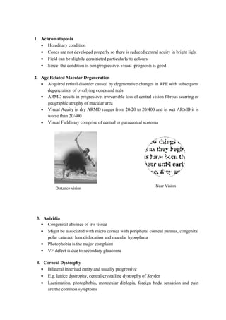 Distance vision
1. Achromatoposia
• Hereditary condition
• Cones are not developed properly so there is reduced central acuity in bright light
• Field can be slightly constricted particularly to colours
• Since the condition is non progressive, visual prognosis is good
2. Age Related Macular Degeneration
• Acquired retinal disorder caused by degenerative changes in RPE with subsequent
degeneration of overlying cones and rods
• ARMD results in progressive, irreversible loss of central vision fibrous scarring or
geographic atrophy of macular area
• Visual Acuity in dry ARMD ranges from 20/20 to 20/400 and in wet ARMD it is
worse than 20/400
• Visual Field may comprise of central or paracentral scotoma
3. Aniridia
• Congenital absence of iris tissue
• Might be associated with micro cornea with peripheral corneal pannus, congenital
polar cataract, lens dislocation and macular hypoplasia
• Photophobia is the major complaint
• VF defect is due to secondary glaucoma
4. Corneal Dystrophy
• Bilateral inherited entity and usually progressive
• E.g. lattice dystrophy, central crystalline dystrophy of Snyder
• Lacrimation, photophobia, monocular diplopia, foreign body sensation and pain
are the common symptoms
Near Vision
 