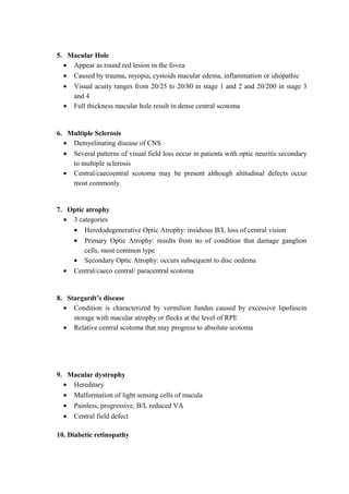 5. Macular Hole
• Appear as round red lesion in the fovea
• Caused by trauma, myopia, cystoids macular edema, inflammation or idiopathic
• Visual acuity ranges from 20/25 to 20/80 in stage 1 and 2 and 20/200 in stage 3
and 4
• Full thickness macular hole result in dense central scotoma
6. Multiple Sclerosis
• Demyelinating disease of CNS
• Several patterns of visual field loss occur in patients with optic neuritis secondary
to multiple sclerosis
• Central/caecoentral scotoma may be present although altitudinal defects occur
most commonly.
7. Optic atrophy
• 3 categories
• Heredodegenerative Optic Atrophy: insidious B/L loss of central vision
• Primary Optic Atrophy: results from no of condition that damage ganglion
cells, most common type
• Secondary Optic Atrophy: occurs subsequent to disc oedema
• Central/caeco central/ paracentral scotoma
8. Stargardt’s disease
• Condition is characterized by vermilion fundus caused by excessive lipofuscin
storage with macular atrophy or flecks at the level of RPE
• Relative central scotoma that may progress to absolute scotoma
9. Macular dystrophy
• Hereditary
• Malformation of light sensing cells of macula
• Painless, progressive, B/L reduced VA
• Central field defect
10. Diabetic retinopathy
 
