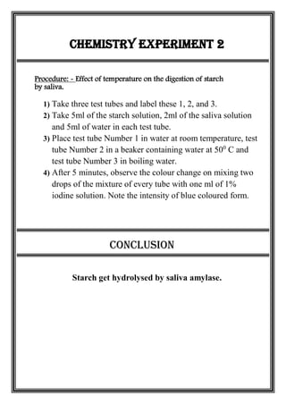 Chemistry Experiment 2
Procedure: - Effect of temperature on the digestion of starch
by saliva.
1) Take three test tubes and label these 1, 2, and 3.
2) Take 5ml of the starch solution, 2ml of the saliva solution
and 5ml of water in each test tube.
3) Place test tube Number 1 in water at room temperature, test
tube Number 2 in a beaker containing water at 500
C and
test tube Number 3 in boiling water.
4) After 5 minutes, observe the colour change on mixing two
drops of the mixture of every tube with one ml of 1%
iodine solution. Note the intensity of blue coloured form.
Conclusion
Starch get hydrolysed by saliva amylase.
 