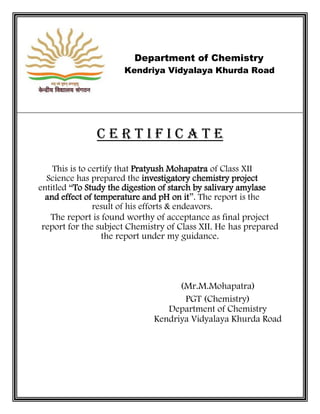 Department of Chemistry
Kendriya Vidyalaya Khurda Road
C E R T I F I C A T E
This is to certify that Pratyush Mohapatra of Class XII
Science has prepared the investigatory chemistry project
entitled “To Study the digestion of starch by salivary amylase
and effect of temperature and pH on it”. The report is the
result of his efforts & endeavors.
The report is found worthy of acceptance as final project
report for the subject Chemistry of Class XII. He has prepared
the report under my guidance.
(Mr.M.Mohapatra)
PGT (Chemistry)
Department of Chemistry
Kendriya Vidyalaya Khurda Road
 