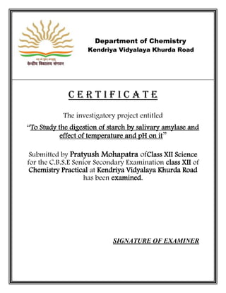 Department of Chemistry
Kendriya Vidyalaya Khurda Road
C E R T I F I C A T E
The investigatory project entitled
“To Study the digestion of starch by salivary amylase and
effect of temperature and pH on it”
Submitted by Pratyush Mohapatra ofClass XII Science
for the C.B.S.E Senior Secondary Examination class XII of
Chemistry Practical at Kendriya Vidyalaya Khurda Road
has been examined.
SIGNATURE OF EXAMINER
 