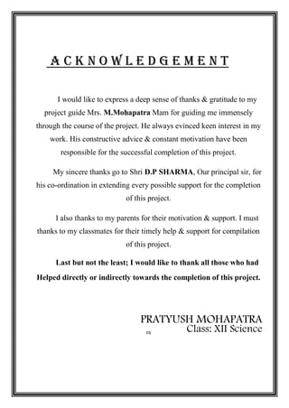 A C K N O W L E D G E M E N T
I would like to express a deep sense of thanks & gratitude to my
project guide Mrs. M.Mohapatra Mam for guiding me immensely
through the course of the project. He always evinced keen interest in my
work. His constructive advice & constant motivation have been
responsible for the successful completion of this project.
My sincere thanks go to Shri D.P SHARMA, Our principal sir, for
his co-ordination in extending every possible support for the completion
of this project.
I also thanks to my parents for their motivation & support. I must
thanks to my classmates for their timely help & support for compilation
of this project.
Last but not the least; I would like to thank all those who had
Helped directly or indirectly towards the completion of this project.
PRATYUSH MOHAPATRA
Class: XII Science
ra
 
