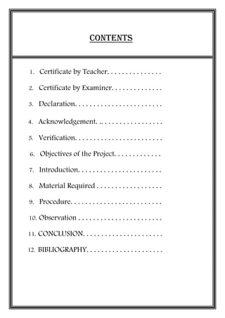 CONTENTS
1. Certificate by Teacher. . . . . . . . . . . . . . .
2. Certificate by Examiner. . . . . . . . . . . . . .
3. Declaration. . . . . . . . . . . . . . . . . . . . . . . .
4. Acknowledgement. .. . . . . . . . . . . . . . . . .
5. Verification. . . . . . . . . . . . . . . . . . . . . . . .
6. Objectives of the Project. . . . . . . . . . . . .
7. Introduction. . . . . . . . . . . . . . . . . . . . . . .
8. Material Required . . . . . . . . . . . . . . . . . .
9. Procedure. . . . . . . . . . . . . . . . . . . . . . . . .
10. Observation . . . . . . . . . . . . . . . . . . . . . . .
11. CONCLUSION. . . . . . . . . . . . . . . . . . . . . .
12. BIBLIOGRAPHY. . . . . . . . . . . . . . . . . . . . .
 