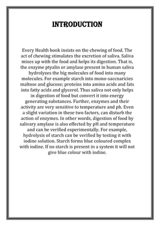 Introduction
Every Health book insists on the chewing of food. The
act of chewing stimulates the excretion of saliva. Saliva
mixes up with the food and helps its digestion. That is,
the enzyme ptyalin or amylase present in human saliva
hydrolyzes the big molecules of food into many
molecules. For example starch into mono-saccnaricies
maltose and glucose; proteins into amino acids and fats
into fatty acids and glycerol. Thus saliva not only helps
in digestion of food but convert it into energy
generating substances. Further, enzymes and their
activity are very sensitive to temperature and ph. Even
a slight variation in these two factors, can disturb the
action of enzymes. In other words, digestion of food by
salivary amylase is also effected by pH and temperature
and can be verified experimentally. For example,
hydrolysis of starch can be verified by testing it with
iodine solution. Starch forms blue coloured complex
with iodine. If no starch is present in a system it will not
give blue colour with iodine.
 