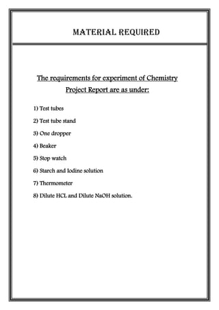 Material Required
The requirements for experiment of Chemistry
Project Report are as under:
1) Test tubes
2) Test tube stand
3) One dropper
4) Beaker
5) Stop watch
6) Starch and Iodine solution
7) Thermometer
8) Dilute HCL and Dilute NaOH solution.
 