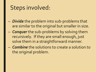 Steps involved:
– Divide the problem into sub-problems that
are similar to the original but smaller in size.
– Conquer the sub-problems by solving them
recursively. If they are small enough, just
solve them in a straightforward manner.
– Combine the solutions to create a solution to
the original problem.
 