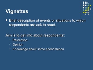 Vignettes
 Brief description of events or situations to whichBrief description of events or situations to which
respondents are ask to react.respondents are ask to react.
Aim is to get info about respondents’:Aim is to get info about respondents’:
 PerceptionPerception
 OpinionOpinion
 Knowledge about some phenomenonKnowledge about some phenomenon
 