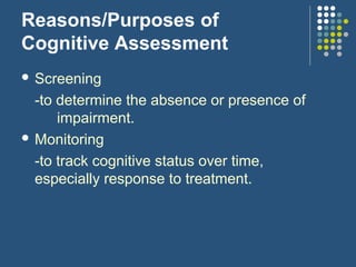 Reasons/Purposes of
Cognitive Assessment
 Screening
-to determine the absence or presence of
impairment.
 Monitoring
-to track cognitive status over time,
especially response to treatment.
 