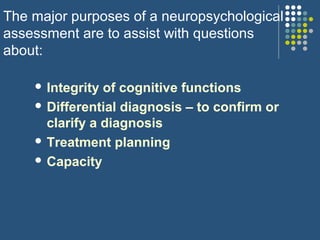 The major purposes of a neuropsychological
assessment are to assist with questions
about:
 Integrity of cognitive functions
 Differential diagnosis – to confirm or
clarify a diagnosis
 Treatment planning
 Capacity
 
