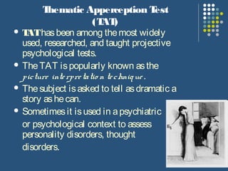 Thematic Apperception Test
(TAT)
 TAThasbeen among themost widely
used, researched, and taught projective
psychological tests.
 TheTAT ispopularly known asthe
picture interpretatio n technique .
 Thesubject isasked to tell asdramatic a
story ashecan.
 Sometimesit isused in apsychiatric
or psychological context to assess
personality disorders, thought
disorders.
 