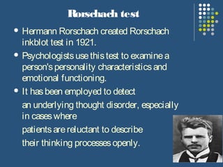 Rorschach test
 Hermann Rorschach created Rorschach
inkblot test in 1921.
 Psychologistsusethistest to examinea
person'spersonality characteristicsand
emotional functioning.
 It hasbeen employed to detect
an underlying thought disorder, especially
in caseswhere
patientsarereluctant to describe
their thinking processesopenly.
 