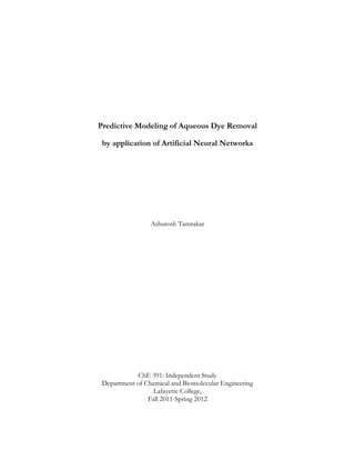 Predictive Modeling of Aqueous Dye Removal

 by application of Artificial Neural Networks




                 Ashutosh Tamrakar




            ChE 391: Independent Study
 Department of Chemical and Biomolecular Engineering
                  Lafayette College,
                Fall 2011-Spring 2012
 