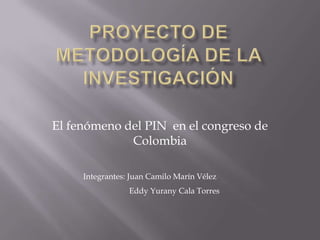 Proyecto de Metodología de la Investigación El fenómeno del PIN  en el congreso de Colombia Integrantes: Juan Camilo Marín Vélez                        Eddy Yurany Cala Torres   