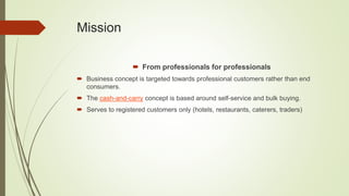 Mission
 From professionals for professionals
 Business concept is targeted towards professional customers rather than end
consumers.
 The cash-and-carry concept is based around self-service and bulk buying.
 Serves to registered customers only (hotels, restaurants, caterers, traders)
 