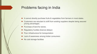 Problems facing in India
 It cannot directly purchase fruits & vegetables from farmers in most states.
 Customers are reluctant to shift from existing suppliers despite being assured
pricing advantages.
 Purchase of land for stores.
 Regulatory hurdles (licence delays)
 Poor infrastructure for transportation
 Lack of awareness among Indian consumers
 No cold storage facilities
 