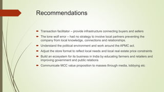 Recommendations
 Transaction facilitator – provide infrastructure connecting buyers and sellers
 The lone wolf error – had no strategy to involve local partners preventing the
company from local knowledge, connections and relationships.
 Understand the political environment and work around the APMC act.
 Adjust the store format to reflect local needs and local real estate price constraints
 Build an ecosystem for its business in India by educating farmers and retailers and
improving government and public relations
 Communicate MCC value proposition to masses through media, lobbying etc
 