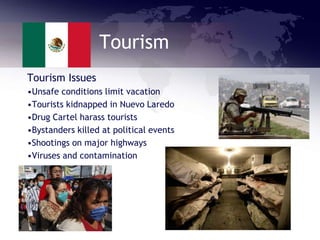 Tourism
Tourism Issues
•Unsafe conditions limit vacation
•Tourists kidnapped in Nuevo Laredo
•Drug Cartel harass tourists
•Bystanders killed at political events
•Shootings on major highways
•Viruses and contamination
 