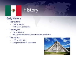 History
Early History
• The Olmecs
– 1200 to 600 B.C.
– First Known Civilization
• The Mayans
– 250 to 900 A.D.
– Pre-Columbian America’s most brilliant civilization
• The Aztecs
– 1195 to 1522 A.D.
– Last pre-Columbian civilization
 