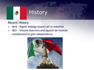 History
Recent History
• 1810 – Miguel Hidalgo issued call to rebellion
• 1821 – Vincent Guerrero and Agustín de Itúrbide
collaborated to gain independence
 