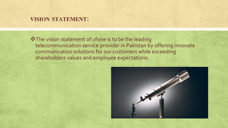 VISION STATEMENT:
The vision statement of ufone is to be the leading
telecommunication service provider in Pakistan by offering innovate
communication solutions for our customers while exceeding
shareholders values and employee expectations.
 