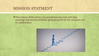 MISSION STATMENT
The mission of the ufone is to provide best services with best
coverage that would eventually generate profit for the company and
its stakeholders.
 