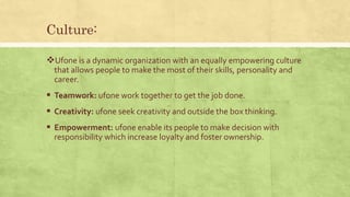 Culture:
Ufone is a dynamic organization with an equally empowering culture
that allows people to make the most of their skills, personality and
career.
 Teamwork: ufone work together to get the job done.
 Creativity: ufone seek creativity and outside the box thinking.
 Empowerment: ufone enable its people to make decision with
responsibility which increase loyalty and foster ownership.
 