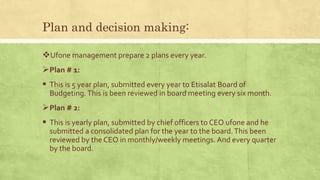 Plan and decision making:
Ufone management prepare 2 plans every year.
Plan # 1:
 This is 5 year plan, submitted every year to Etisalat Board of
Budgeting.This is been reviewed in board meeting every six month.
Plan # 2:
 This is yearly plan, submitted by chief officers to CEO ufone and he
submitted a consolidated plan for the year to the board.This been
reviewed by the CEO in monthly/weekly meetings. And every quarter
by the board.
 