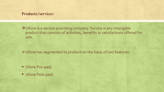 Products/services:
Ufone is a service providing company. Service is any intangible
product that consists of activities, benefits or satisfactions offered for
sale.
Ufone has segmented its product on the basis of two features:
 Ufone Pre-paid.
 Ufone Post-paid.
 