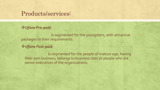 Products/services:
Ufone Pre-paid:
Is segmented for the youngsters, with attractive
packages to their requirements.
Ufone Post-paid:
Is segmented for the people of mature age, having
their own business, belongs to business class or people who are
senior executives of the organizations.
 